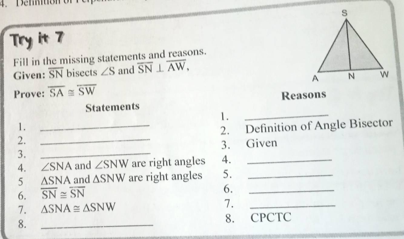 Try it 7 
Fill in the missing statements and reasons. 
Given: overline SN bisects ∠ S and overline SN⊥ overline AW, 
Prove: overline SA≌ overline SW
Reasons 
Statements 
1. 
_ 
1. 
2. __2. Definition of Angle Bisector 
3. Given 
3._ 
4. ∠ SNA and ∠ SNW are right angles 4._ 
5 △ SNA and △ SNW are right angles 5._ 
6. overline SN≌ overline SN
6._ 
7. △ SNA≌ △ SNW 7._ 
8._ 
8. CPCTC