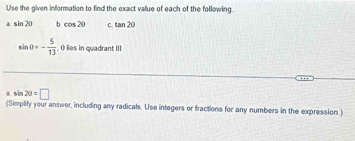 Use the given information to find the exact value of each of the following. 
a. sin 20 b cos 20 C. tan 20
sin 0=- 5/13  , 0 lies in quadrant III 
a. sin 20=□
(Simplify your answer, including any radicals. Use integers or fractions for any numbers in the expression.)