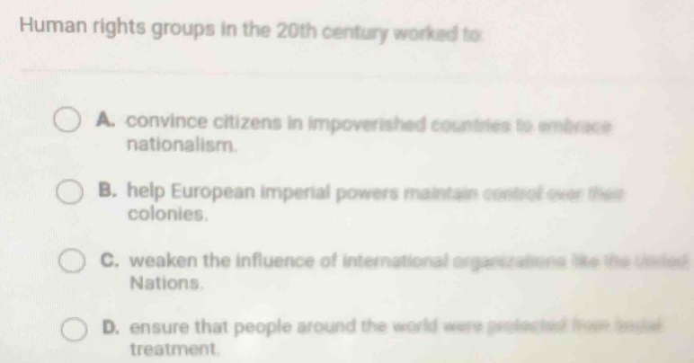 Human rights groups in the 20th century worked to
A. convince citizens in impoverished countries to embrace
nationalism.
B. help European imperial powers maintain control over their
colonies.
C. weaken the influence of international organizations lie the Unded
Nations.
D. ensure that people around the world were profected fore hegal
treatment.