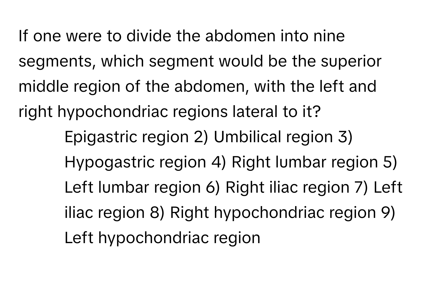 If one were to divide the abdomen into nine segments, which segment would be the superior middle region of the abdomen, with the left and right hypochondriac regions lateral to it?

1) Epigastric region 2) Umbilical region 3) Hypogastric region 4) Right lumbar region 5) Left lumbar region 6) Right iliac region 7) Left iliac region 8) Right hypochondriac region 9) Left hypochondriac region