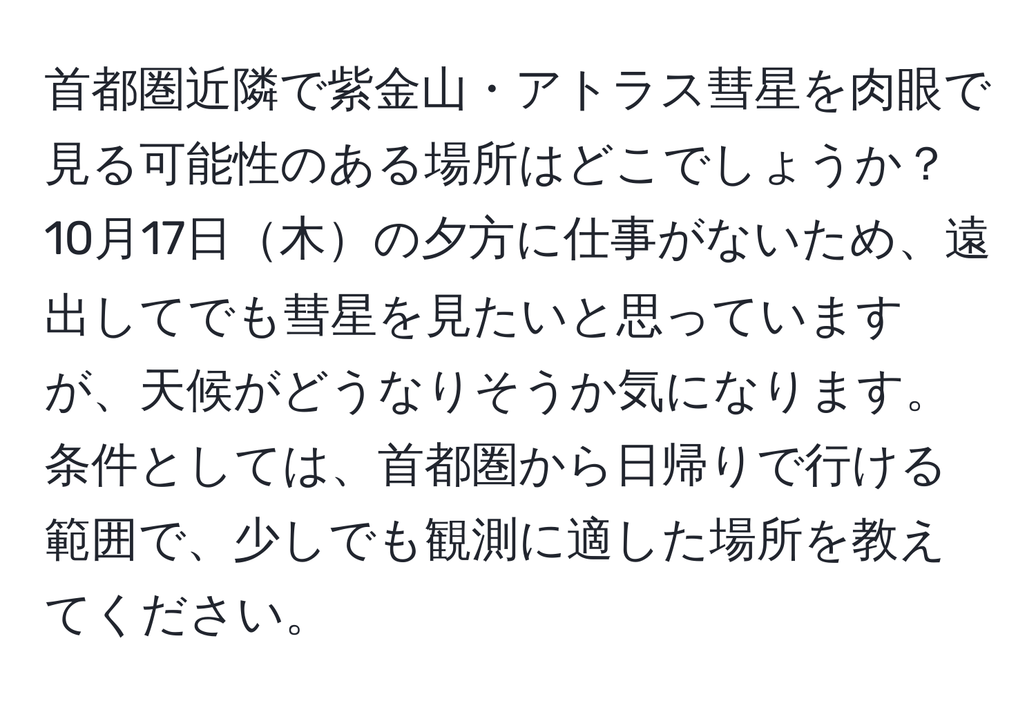 首都圏近隣で紫金山・アトラス彗星を肉眼で見る可能性のある場所はどこでしょうか？10月17日木の夕方に仕事がないため、遠出してでも彗星を見たいと思っていますが、天候がどうなりそうか気になります。条件としては、首都圏から日帰りで行ける範囲で、少しでも観測に適した場所を教えてください。