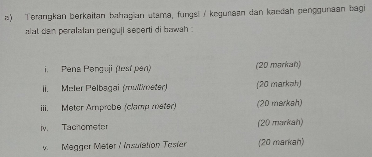 Terangkan berkaitan bahagian utama, fungsi / kegunaan dan kaedah penggunaan bagi 
alat dan peralatan penguji seperti di bawah : 
i. Pena Penguji (test pen) (20 markah) 
ii. Meter Pelbagai (multimeter) (20 markah) 
iii. Meter Amprobe (clamp meter) (20 markah) 
iv. Tachometer (20 markah) 
v. Megger Meter / Insulation Tester (20 markah)