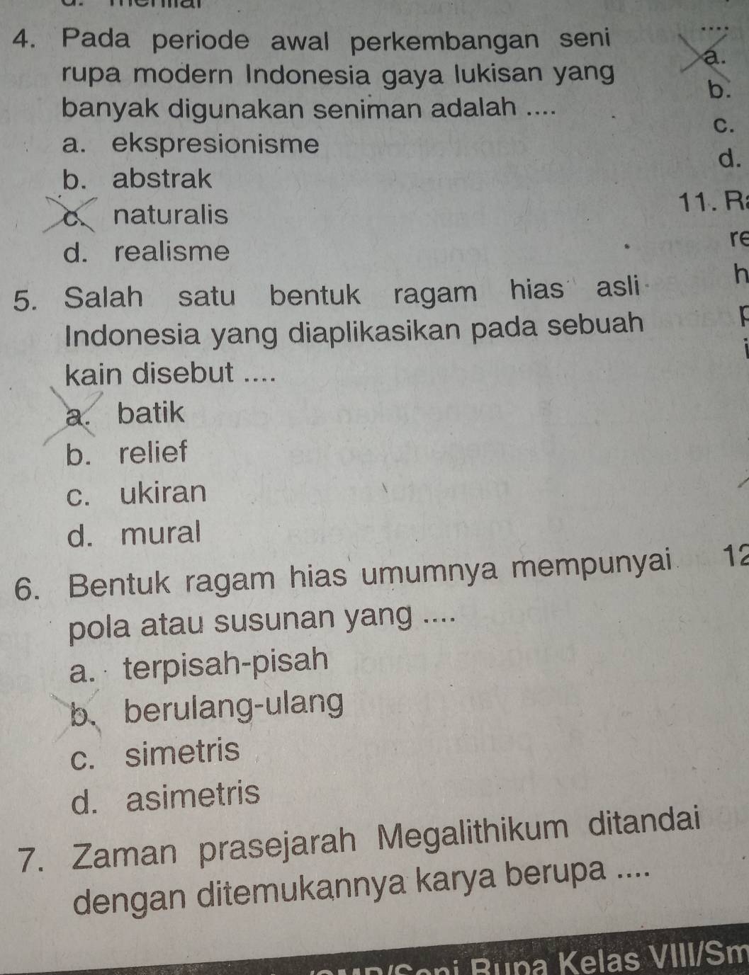 Pada periode awal perkembangan seni
a.
rupa modern Indonesia gaya lukisan yang
b.
banyak digunakan seniman adalah ....
C.
a. ekspresionisme
d.
b. abstrak
cnaturalis 11. R
d. realisme
re
h
5. Salah satu bentuk ragam hias asli
Indonesia yang diaplikasikan pada sebuah
kain disebut ....
a. batik
b. relief
c. ukiran
d. mural
6. Bentuk ragam hias umumnya mempunyai 12
pola atau susunan yang ....
a. terpisah-pisah
b、berulang-ulang
c. simetris
d. asimetris
7. Zaman prasejarah Megalithikum ditandai
dengan ditemukannya karya berupa ....
on i R una Kelas VIII/Sm