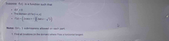 Suppose f(x) is a function such that
f(0)=0
The domain of fis[-π ,π ]
f'(x)=(2cos x+1)(2sin x-sqrt(3))
Note: Only 5 submissions allowed on each part. 
1. Find all locations (in the domain) where f has a horizontal tangent.