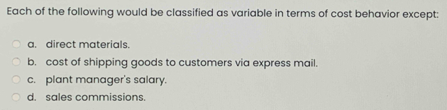 Each of the following would be classified as variable in terms of cost behavior except:
a. direct materials
b. cost of shipping goods to customers via express mail.
c. plant manager's salary.
d. sales commissions.