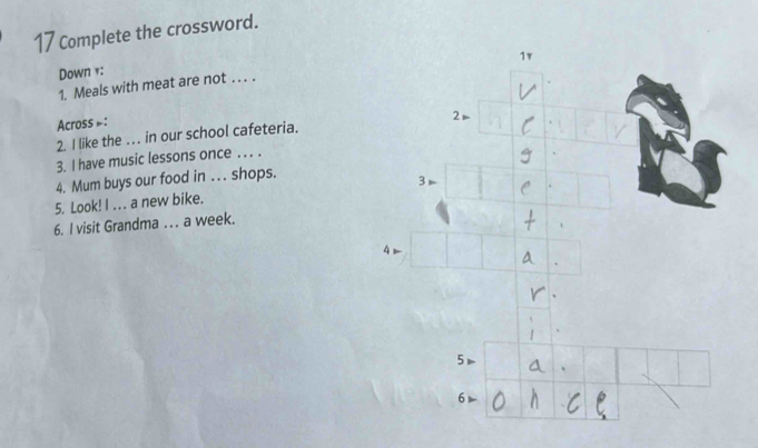 Complete the crossword. 
Down v: 
1. Meals with meat are not . . . . 
Across =: 
2. I like the . in our school cafeteria. 
3. I have music lessons once . . . . 
4. Mum buys our food in . . . shops. 
5. Look! I ... a new bike. 
6. I visit Grandma . . . a week.