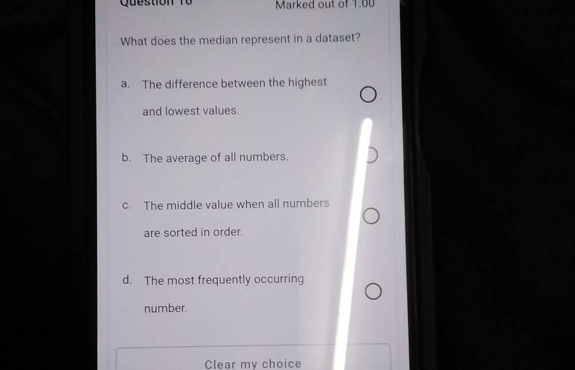 Marked out of 1.00
What does the median represent in a dataset?
a. The difference between the highest
and lowest values.
b. The average of all numbers.
c. The middle value when all numbers
are sorted in order.
d. The most frequently occurring
number.
Clear my choice