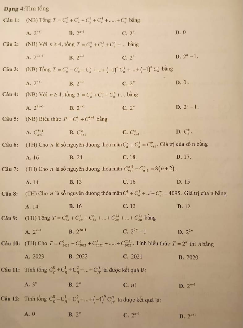 Dạng 4:Tìm tổng
Câu 1: (NB) Tổng T=C_n^(0+C_n^1+C_n^3+C_n^4+.....+C_n^n bằng
A. 2^n+1) B. 2^(n-1) C. 2^n D. 0
Câu 2: (NB) Với n≥ 4 , tổng T=C_n^(0+C_n^2+C_n^4+... bằng
D.
A. 2^2n-1) B. 2^(n-1) C. 2'' 2^n-1.
Câu 3: (NB) Tổng T=C_n^(0-C_n^1+C_n^2+...+(-1)^k)C_n^(k+...+(-1)^n)C_n^(r bằng
A. 2^n+1) B. 2^(n-1) C. 2^n D. 0 .
Câu 4: (NB) Với n≥ 4 , tổng T=C_n^(1+C_n^3+C_n^5+... bằng
A. 2^2n-1) B. 2^(n-1) C. 2^n
D. 2''-1.
Câu 5: (NB) Biểu thức P=C_n^(k+C_n^(k+1) bằng
A. C_(n+1)^(k+1) B. C_(n+1)^k C. C_(n+1)^k D. C_n^k.
Câu 6: (TH) Cho n là số nguyên dương thỏa mãn C_n^7+C_n^8=C_(n+1)^9. Giá trị của số n bằng
A. 16 B. 24. C. 18. D. 17.
Câu 7: (TH) Cho n là số nguyên dương thỏa mãn C_(n+4)^(n+1)-C_(n+3)^n=8(n+2).
A. 14 B. 13 C. 16 D. 15
Câu 8: (TH) Cho n là số nguyên dương thỏa mãn C_n^1+C_n^2+...+C_n^n=4095. Giá trị của n bằng
A. 14 B. 16 C. 13 D. 12
Câu 9: (TH) Tổng T=C_(2n)^0+C_(2n)^2+C_(2n)^4+...+C_(2n)^(2k)+...+C_(2n)^(2n) bằng
A. 2^n-1) B. 2^(2n-1) C. 2^(2n)-1 D. 2^(2n)
Câu 10: (TH) Cho T=C_(2022)^1+C_(2022)^3+C_(2022)^5+.....+C_(2022)^(2021). Tính biểu thức T=2^n thì n bằng
A. 2023 B. 2022 C. 2021 D. 2020
Câu 11: Tính tổng C_n^(0+C_n^1+C_n^2+...+C_n^n. ta được kết quả là:
A. 3^n) B. 2'' C. n! D. 2^(n+1)
Câu 12: Tính tổng C_n^(0-C_n^1+C_n^2+...+(-1)^n)C_n^(n. ta được kết quả là:
A. 0 B. 2'' C. 2^n-1) D. 2^(n+1)