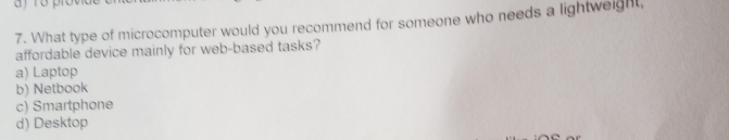 What type of microcomputer would you recommend for someone who needs a lightweight,
affordable device mainly for web-based tasks?
a) Laptop
b) Netbook
c) Smartphone
d) Desktop