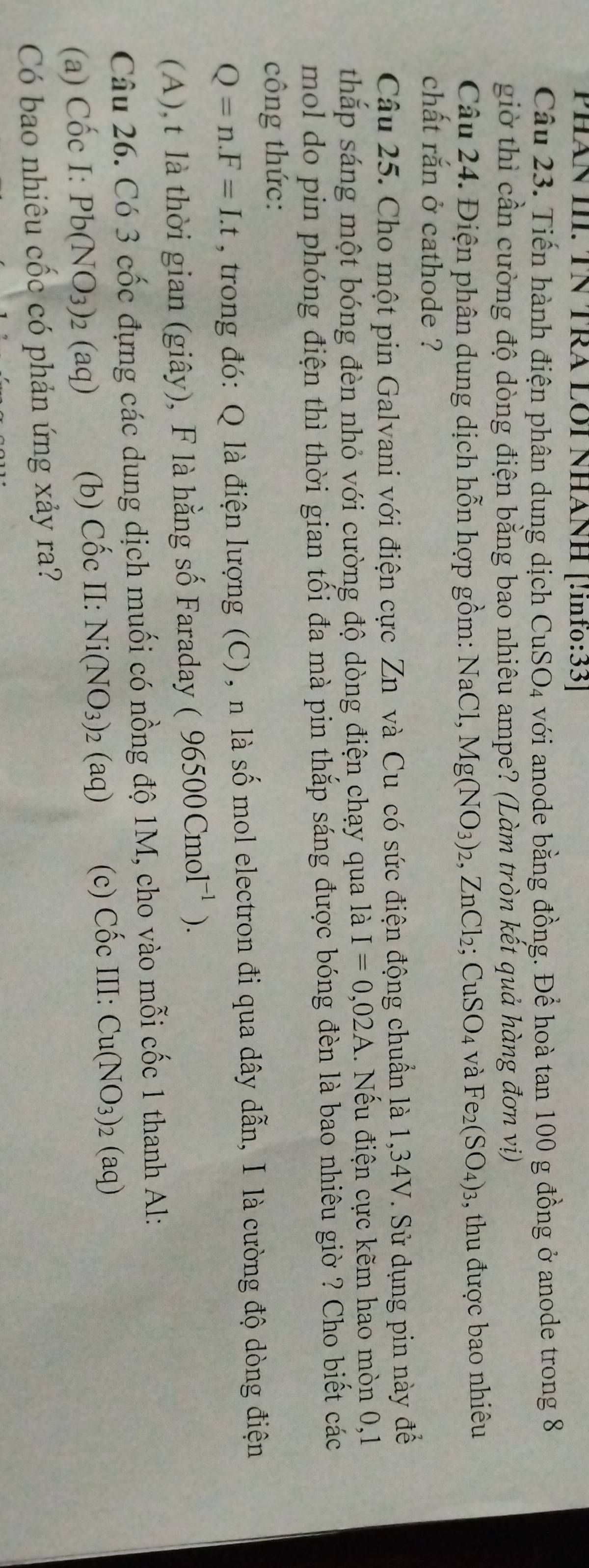 PHÂN III. TΝ TRA LÔI NHÁNH [!inf₀:33]
Câu 23. Tiến hành điện phân dung dịch CuSO4 với anode bằng đồng. Để hoà tan 100 g đồng ở anode trong 8
giờ thì cần cường độ dòng điện bằng bao nhiêu ampe? (Làm tròn kết quả hàng đơn vị)
Câu 24. Điện phân dung dịch hỗn hợp gồm: NaCl, Mg(NO_3)_2,ZnCl_2;CuSO_4 và Fe_2(SO_4)_3 , thu được bao nhiêu
chất rắn ở cathode ?
Câu 25. Cho một pin Galvani với điện cực Zn và Cu có sức điện động chuẩn là 1,34V. Sử dụng pin này để
thắp sáng một bóng đèn nhỏ với cường độ dòng điện chạy qua là I=0,02A 1. Nếu điện cực kẽm hao mòn 0,1
mol do pin phóng điện thì thời gian tối đa mà pin thắp sáng được bóng đèn là bao nhiêu giờ ? Cho biết các
công thức:
Q=n.F=I.t , trong đó: Q là điện lượng (C), n là số mol electron đi qua dây dẫn, I là cường độ dòng điện
(A), t là thời gian (giây), F là hằng số Faraday ( 96500Cmol^(-1)).
Câu 26. Có 3 cốc đựng các dung dịch muối có nồng độ 1M, cho vào mỗi cốc 1 thanh Al:
(a) Cốc I: Pb(NO_3)_2(aq) (b) Cốc II: Ni(NO_3)_2(aq) (c) Cốc III: Cu(NO_3)_2(aq)
Có bao nhiêu cốc có phản ứng xảy ra?