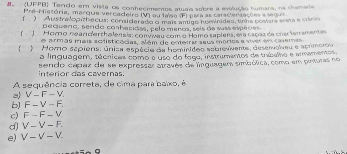 (UFPB) Tendo em vista os conhecimentos atuais sobre a evolução humana, na chamada
Pré-História, marque verdadeiro (V) ou falso (F) para as caracterizações a seguir
( ) Australopithecus: considerado o mais antigo hominídeo, tinha postura ereta e crânio
pequeno, sendo conhecidas, pelo menos, seis de suas espécies.
()Homo neanderthalensis: conviveu com o Homo sapiens, era capaz de criar ferramentas
e armas mais sofisticadas, além de enterrar seus mortos e viver em cavernas.
 ) Homo sapiens: única espécie de hominídeo sobrevivente, desenvolveu e aprimorou
a linguagem, técnicas como o uso do fogo, instrumentos de trabalho e armamentos,
sendo capaz de se expressar através de linguagem simbólica, como em pinturas no
interior das cavernas.
A sequência correta, de cima para baixo, é
a) V-F-V.
b) F-V-F.
c) F-F-V.
d) V-V-F.
e) V-V-V. 
。