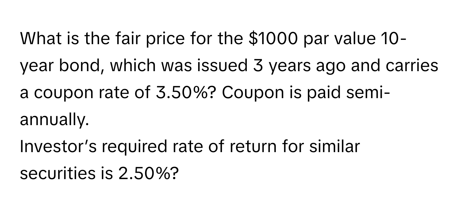 What is the fair price for the $1000 par value 10-year bond, which was issued 3 years ago and carries a coupon rate of 3.50%? Coupon is paid semi-annually. 
Investor’s required rate of return for similar securities is 2.50%?