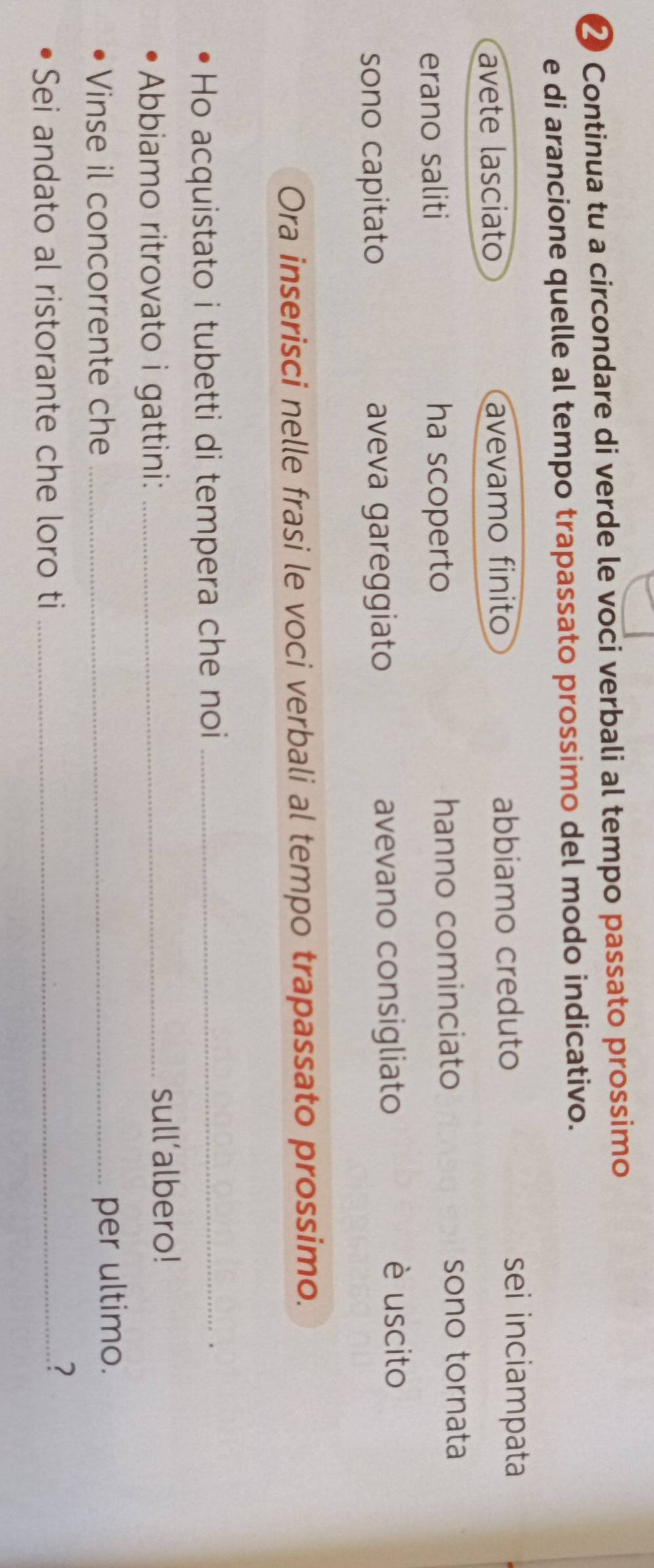 ❷ Continua tu a circondare di verde le voci verbali al tempo passato prossimo 
e di arancione quelle al tempo trapassato prossimo del modo indicativo. 
avete lasciato avevamo finito abbiamo creduto 
sei inciampata 
erano saliti ha scoperto hanno cominciato sono tornata 
sono capitato aveva gareggiato avevano consigliato 
è uscito 
Ora inserisci nelle frasi le voci verbali al tempo trapassato prossimo. 
Ho acquistato i tubetti di tempera che noi_ 
. 
Abbiamo ritrovato i gattini:_ 
sull’albero! 
Vinse il concorrente che _per ultimo. 
Sei andato al ristorante che loro ti_ 
?