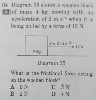 Diagram 35 shows a wooden block
of mass 4 kg moving with an
acceleration of 2ms^(-2) when it is
being pulled by a force of 12 N.
Diagram 35
What is the frictional force acting
on the wooden block?
A 0 N ℃ 3 N
B 2 N D 4 N