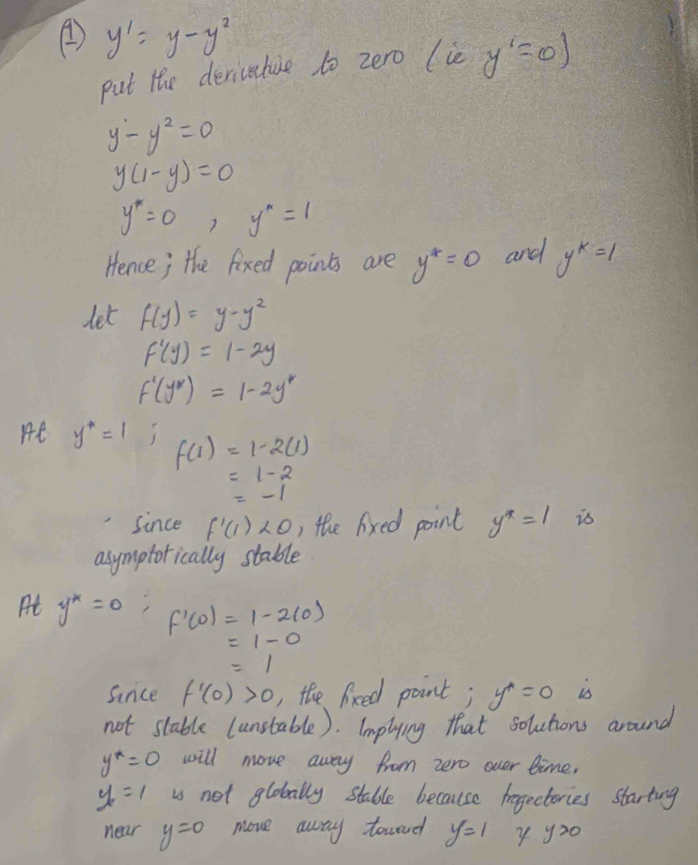 ④ y'=y-y^2
put the deriveture to zero (ie y'=0)
y^2-y^2=0
y(1-y)=0
y''=0 y^*=1
Hence; the fixed points are y^4=0 and y^k=1
let f(y)=y-y^2
f'(y)=1-2y
f'(y^*)=1-2y^*
He y^*=1 f(1)=1-2(1)
=1-2
=-1
since f'(1)<0</tex> , the lixed point y^*=1 is 
asymptotically stable 
At y^*=0 f'(0)=1-2(0)
=1-0
=1
sinice f'(0)>0 , the lixed point; y^*=0 is 
not stable (unstable). Implying that solutions around
y^*=0 will move away from zero over time,
y_2=1 is not globally stable because frogectories starting 
near y=0 move away towand y=1 y y>0