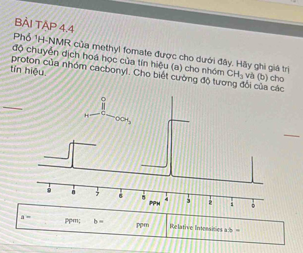 BÀI TẠP 4.4
Phổ 1H-NMR của methyl fomate được cho dưới đây. Hãy ghi giá trị
độ chuyển dịch hoá học của tín hiệu (a) cho nhóm CH_3 và (b) cho
tín hiệu.
proton của nhóm cacbonyl. Cho biết cường độ tưc lối của cc
_
_
a= ppm; b= ppm Relative Intensities a:b=