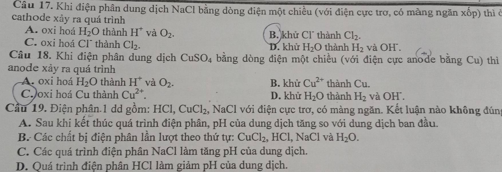 Khi điện phân dung dịch NaCl bằng dòng điện một chiều (với điện cực trơ, có màng ngăn xốp) thì ở
cathode xảy ra quá trình
A. oxi hoá H_2O thành H^+ và O_2.
B. khử Cl thành Cl_2.
C. oxi hoá Cl¯ thành Cl_2. thành H_2 và OH.
D. khử H_2O
Câu 18. Khi điện phân dung dịch CuSO_4 bằng dòng điện một chiều (với điện cực anode bằng Cu) thì
anode xảy ra quá trình
A. oxi hoá H_2O thành H^+ và O_2. B. khử Cu^(2+) thành Cu.
Ch oxi hoá Cu thành Cu^(2+). D. khử H_2O thành H_2 và OH .
Cầu 19. Điện phân.1 dd gồm: HCl, CuCl_2 1, NaCl với điện cực trơ, có màng ngăn. Kết luận nào không đún
A. Sau khi kết thúc quá trình điện phân, pH của dung dịch tăng so với dung dịch ban đầu.
B. Các chất bị điện phân lần lượt theo thứ tự: CuCl_2 , HCl, NaCl và H_2O.
C. Các quá trình điện phân NaCl làm tăng pH của dung dịch.
D. Quá trình điện phân HCl làm giảm pH của dung dịch.