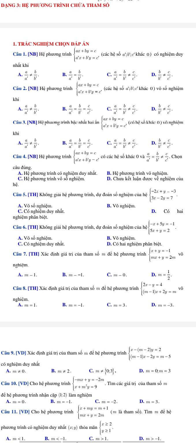 Dạng 3: Hệ phương tRình Chứa thAm số
1. tRÁC NGHIỆM CHọN đáp án
Câu 1. [NB] Hệ phương trình beginarrayl ax+by=c a'x+b'y=c'endarray. (các hệ số a';b;c' khác 0) có nghiệm duy
nhất khi
A.  a/a' !=  b/b' . B.  a/a' = b/b' . C.  a/a' = b/b' !=  c/c' . D.  b/b' !=  c/c' .
Câu 2. [NB] Hệ phương trình beginarrayl ax+by=c a'x+b'y=c'endarray. (các hệ số đ :b':c ( khác 0) vô số nghiệm
khi
A.  a/a' !=  b/b' . B.  a/a' = b/b' = c/c' . C.  a/a' = b/b' !=  c/c' . D.  b/b' !=  c/c' .
Câu 3. [NB] Hệ phương trình bậc nhất hai ấn beginarrayl ax+by=c a'x+b'y=c'endarray. (có hệ số khác 0) vô nghiệm
khi
A.  a/a' !=  b/b' . B.  a/a' = b/b' = c/c' . C.  a/a' = b/b' !=  c/c' . D.  b/b' !=  c/c' .
Câu 4. [NB] Hệ phương trình beginarrayl ax+by=c a'x+b'y-c'endarray. có các hệ số khác 0 và  a/a' = b/b' !=  c/c' . Chọn
câu đúng.
A. Hệ phương trình có nghiệm duy nhất. B. Hệ phương trình vô nghiệm.
C. Hệ phương trình vô số nghiệm. D. Chưa kết luận được về nghiệm của
hệ.
Câu 5. [TH] Không giải hệ phương trình, dự đoán số nghiệm của hệ beginarrayl -2x+y--3 3x-2y=7endarray. .
A. Vô số nghiệm. B. Vô nghiệm.
C. Có nghiệm duy nhất. D. Có hai
nghiệm phân biệt.
Câu 6. [TH] Không giải hệ phương trình, dự đoán số nghiệm của hệ beginarrayl -x+5y=-1 5x+y=2endarray. .
A. Vô số nghiệm. B. Vô nghiệm.
C. Có nghiệm duy nhất. D. Có hai nghiệm phân biệt.
Câu 7. [TH] Xác định giá trị của tham số m để hệ phương trình beginarrayl x+y=-1 mx+y=2mendarray. vô
nghiệm,
A. m-1. B. m--1. C. m-0. D. m= 1/2 .
Câu 8. [TH] Xác định giá trị của tham số m để hệ phương trình beginarrayl 2x-y=4 (m-1)x+2y=mendarray. vhat 0
nghiêm.
A. m=1. B. m=-1. C. m=3. D. m=-3.
Câu 9. [VD] Xác định giá trị của tham số m để hệ phương trình beginarrayl x-(m-2)y=2 (m-1)x-2y=m-5endarray.
có nghiệm duy nhất
A. m!= 0. B. m!= 2. C. m!=  0;3 . D. m=0;m=3
Câu 10. [VD] Cho hệ phương trình beginarrayl -mx+y=-2m x+m^2y=9endarray.. Tìm các giá trị của tham số m
để hệ phương trình nhận cặp (1;2) làm nghiệm
A. m=0. B. m=-1. C. m=-2. D. m=3.
Câu 11. [VD] Cho hệ phương trình beginarrayl x+my=m+1 mx+y=2mendarray. (m là tham số). Tìm m để hệ
phương trình có nghiệm duy nhất (x;y) thỏa mãn beginarrayl x≥ 2 y≥ 1endarray. .
A. m<1. B. m C. m>1. D. m>-1.