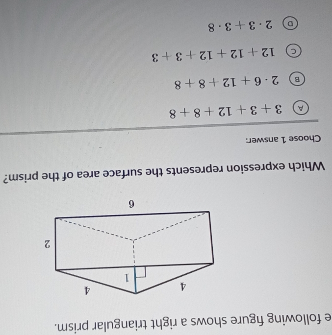 following figure shows a right triangular prism.
Which expression represents the surface area of the prism?
Choose 1 answer:
A 3+3+12+8+8
B 2· 6+12+8+8
12+12+12+3+3
D 2· 3+3· 8