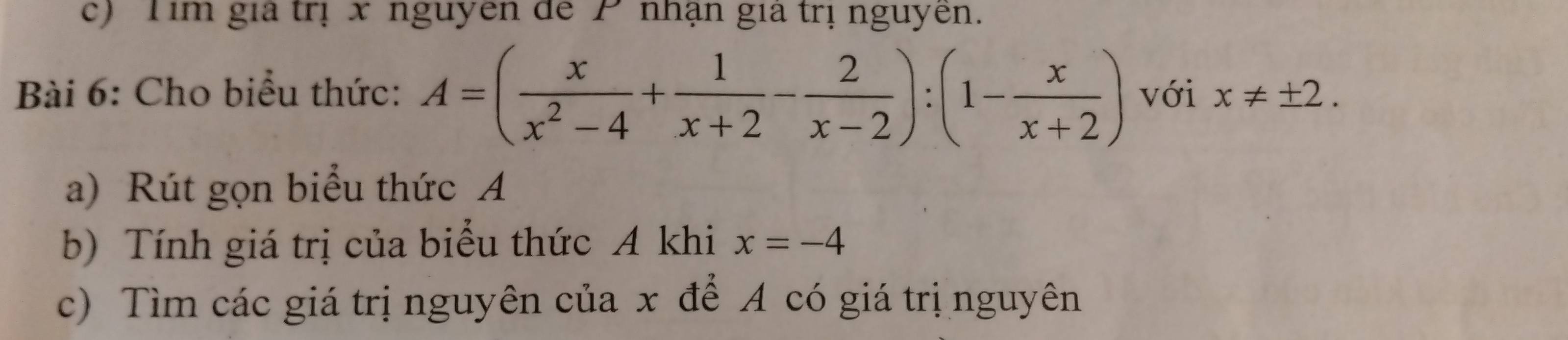 Tim gia trị x nguyên de P nhận gia trị nguyên.
Bài 6: Cho biểu thức: A=( x/x^2-4 + 1/x+2 - 2/x-2 ):(1- x/x+2 ) với x!= ± 2. 
a) Rút gọn biểu thức A
b) Tính giá trị của biểu thức A khi x=-4
c) Tìm các giá trị nguyên của x để A có giá trị nguyên