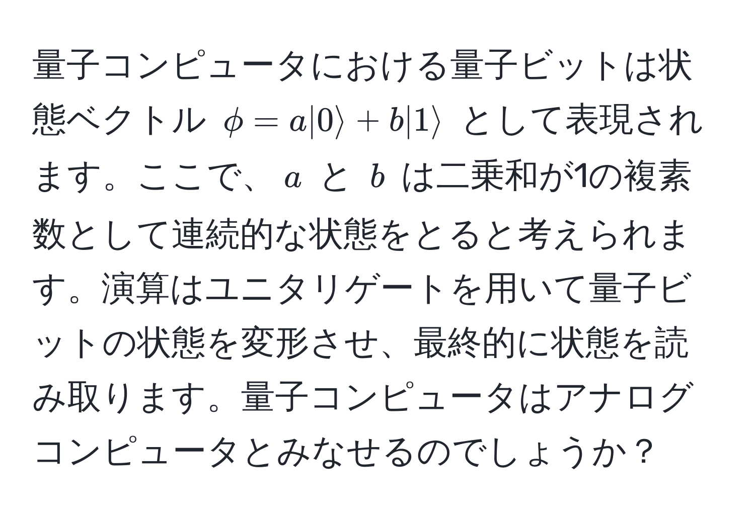 量子コンピュータにおける量子ビットは状態ベクトル $phi = a|0rangle + b|1rangle$ として表現されます。ここで、$a$ と $b$ は二乗和が1の複素数として連続的な状態をとると考えられます。演算はユニタリゲートを用いて量子ビットの状態を変形させ、最終的に状態を読み取ります。量子コンピュータはアナログコンピュータとみなせるのでしょうか？