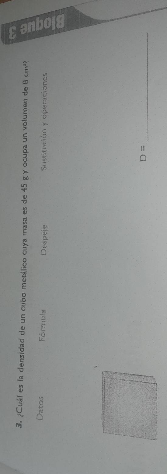 ¿Cuál es la densidad de un cubo metálico cuya masa es de 45 g y ocupa un volumen de 8cm^3
Datos Fórmula Despeje Sustitución y operaciones
D= _