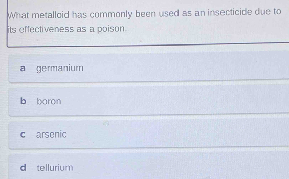 What metalloid has commonly been used as an insecticide due to
its effectiveness as a poison.
a germanium
b boron
c arsenic
d tellurium