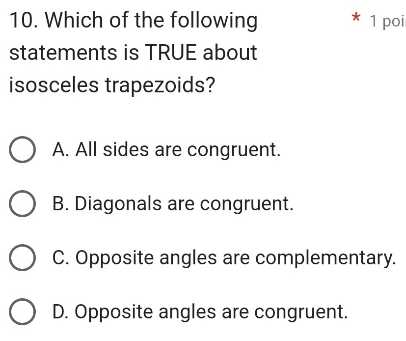 Which of the following * 1 poi
statements is TRUE about
isosceles trapezoids?
A. All sides are congruent.
B. Diagonals are congruent.
C. Opposite angles are complementary.
D. Opposite angles are congruent.