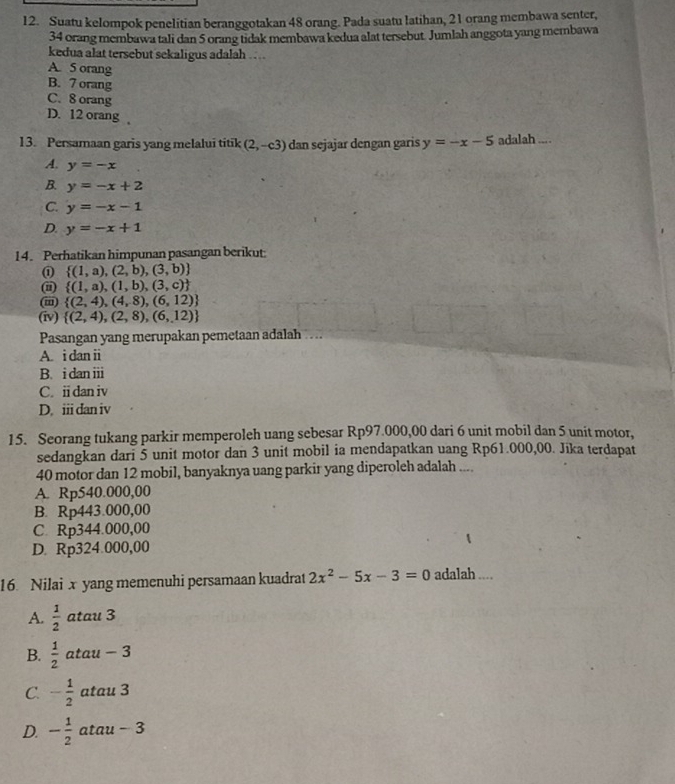Suatu kelompok penelitian beranggotakan 48 orang. Pada suatu latihan, 21 orang membawa senter,
34 orang membawa tali dan 5 orang tidak membawa kedua alat tersebut. Jumlah anggota yang membawa
kedua alat tersebut sekaligus adalah ....
A. 5 orang
B. 7 orang
C. 8 orang
D. 12 orang 
13. Persamaan garis yang melalui titik (2,-c3) dan sejajar dengan garis y=-x-5 adalah ....
A. y=-x
B y=-x+2
C. y=-x-1
D. y=-x+1
14. Perhatikan himpunan pasangan berikut
①  (1,a),(2,b),(3,b)
i  (1,a),(1,b),(3,c)
(m)  (2,4),(4,8),(6,12)
(iv)  (2,4),(2,8),(6,12)
Pasangan yang merupakan pemetaan adalah
A. i dan ii
B. i dan iii
C. idan iv
D. iii dan iv
15. Seorang tukang parkir memperoleh uang sebesar Rp97.000,00 dari 6 unit mobil dan 5 unit motor,
sedangkan dari 5 unit motor dan 3 unit mobil ia mendapatkan uang Rp61.000,00. Jika terdapat
40 motor dan 12 mobil, banyaknya uang parkir yang diperoleh adalah ....
A. Rp540.000,00
B. Rp443.000,00
C. Rp344.000,00
D. Rp324.000,00
16 Nilai x yang memenuhi persamaan kuadrat 2x^2-5x-3=0 adalah ....
A.  1/2  atau 3
B.  1/2  atau - 3
C. - 1/2  atau 3
D. - 1/2  atau - 3