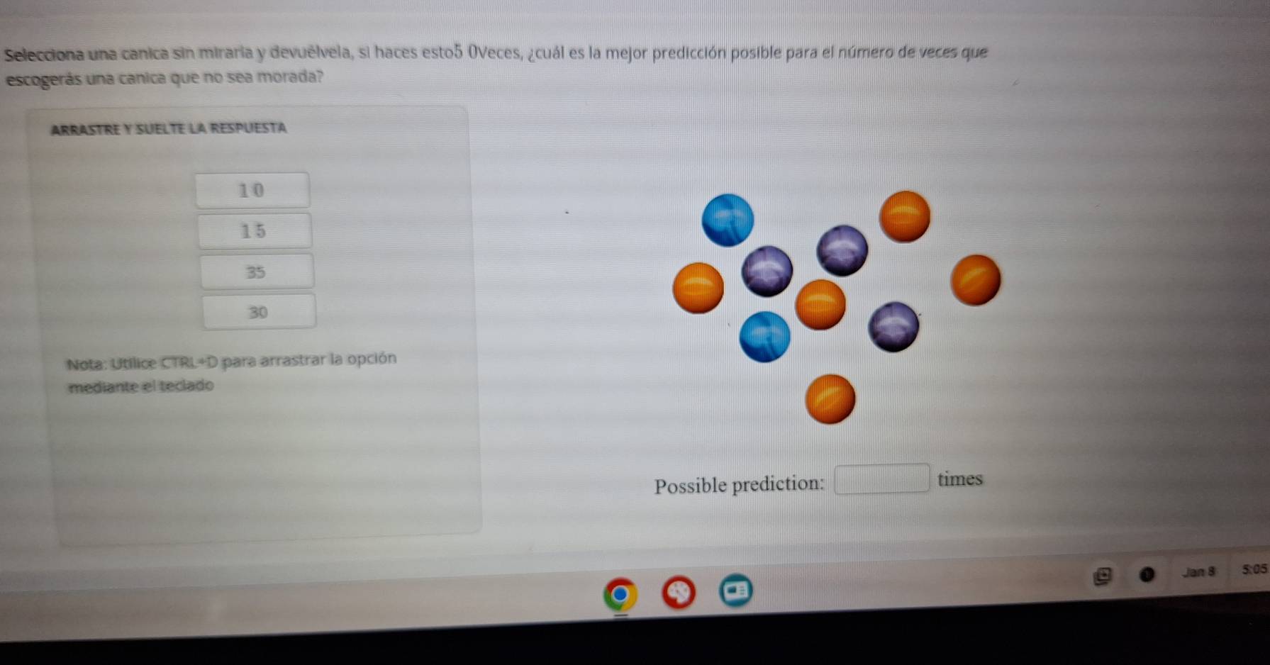 Selecciona una canica sin miraria y devuélvela, si haces esto5 OVeces, ¿cuál es la mejor predicción posible para el número de veces que
escogerás una canica que no sea morada?
ARRASTRE Y SUELTE LA RESPUESTA
10
15
35
30
Nota: Utilice CTRL+D para arrastrar la opción
mediante el teclado
Possible prediction:
times
Jan 8 5:05