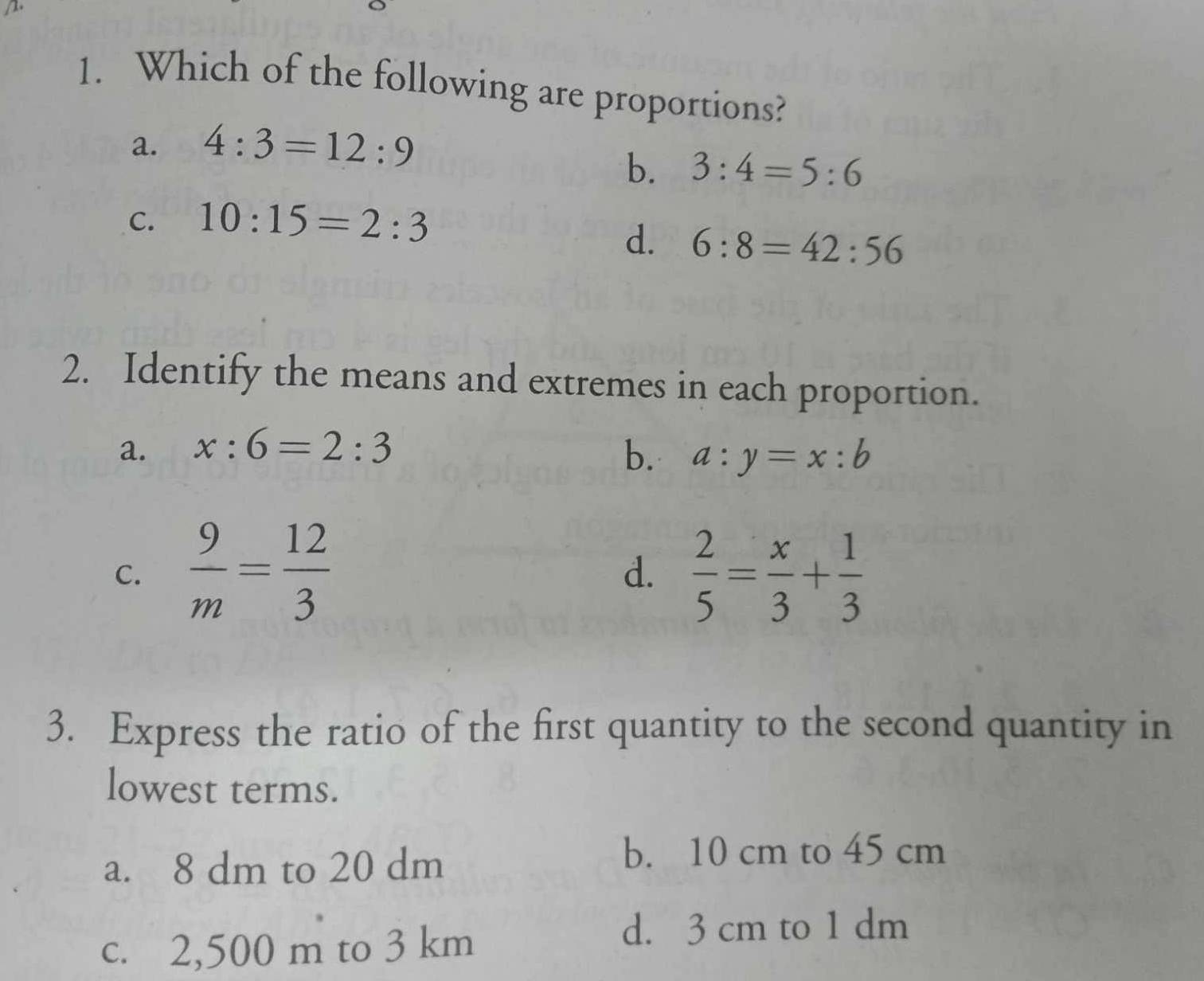 Which of the following are proportions?
a. 4:3=12:9
b. 3:4=5:6
C. 10:15=2:3
d. 6:8=42:56
2. Identify the means and extremes in each proportion.
a. x:6=2:3 b. a:y=x:b
C.  9/m = 12/3   2/5 = x/3 + 1/3 
d.
3. Express the ratio of the first quantity to the second quantity in
lowest terms.
a. 8 dm to 20 dm
b. 10 cm to 45 cm
c. 2,500 m to 3 km
d. 3 cm to 1 dm