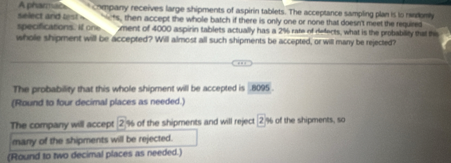 A pharmace company receives large shipments of aspirin tablets. The acceptance sampling plan is to rindomly 
select and test ets, then accept the whole batch if there is only one or none that doesn't meet the required 
specifications. If one ment of 4000 aspirin tablets actually has a 2% rate of defects, what is the probability that this 
wholle shipment willl be accepted? Will almost all such shipments be accepted, or will many be rejected? 
The probabillity that this whole shipment will be accepted is . 8095. 
(Round to four decimal places as needed.) 
The company will accept 2% of the shipments and will reject 2% of the shipments, so 
many of the shipments will be rejected. 
(Round to two decimal places as needed.)