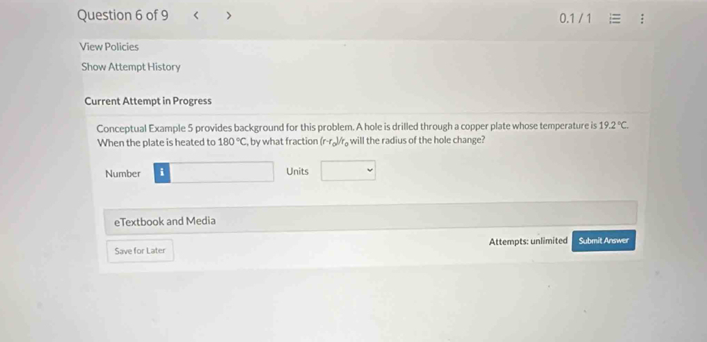 < > / 1 
0.1 
View Policies 
Show Attempt History 
Current Attempt in Progress 
Conceptual Example 5 provides background for this problem. A hole is drilled through a copper plate whose temperature is 19.2°C. 
When the plate is heated to 180°C, , by what fraction (r-r_0)/r_0 will the radius of the hole change? 
Number i Units 
eTextbook and Media 
Save for Later Attempts: unlimited Submit Answer