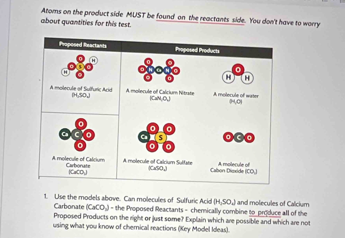 Atoms on the product side MUST be found on the reactants side. You don't have to worry 
about quantities for this test. 
Proposed Reactants Proposed Products 
a
0
a
N Ca N
0
o
H H
A molecule of Sulfuric Acid A molecule of Calcium Nitrate A molecule of water
(H_2SO_4)
(CaN_2O_4)
(H_2O)
0
0 0
C 0 Ca S C 0
A molecule of Calcium A molecule of Calcium Sulfate A molecule of 
Carbonate Cabon Dioxide (CO_2)
(CaCO_1)
(CaSO_4)
1. Use the models above. Can molecules of Sulfuric Acid (H_2SO_4) and molecules of Calcium 
Carbonate (CaCO_3) - the Proposed Reactants - chemically combine to produce all of the 
Proposed Products on the right or just some? Explain which are possible and which are not 
using what you know of chemical reactions (Key Model Ideas).