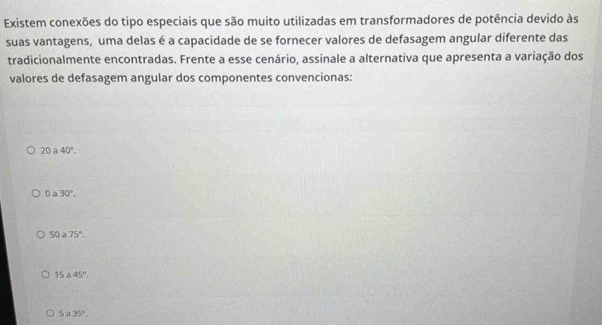 Existem conexões do tipo especiais que são muito utilizadas em transformadores de potência devido às
suas vantagens, uma delas é a capacidade de se fornecer valores de defasagem angular diferente das
tradicionalmente encontradas. Frente a esse cenário, assinale a alternativa que apresenta a variação dos
valores de defasagem angular dos componentes convencionas:
20 a 40°.
0 a 30°.
50 a 75°.
15a 45°.
5a35°.