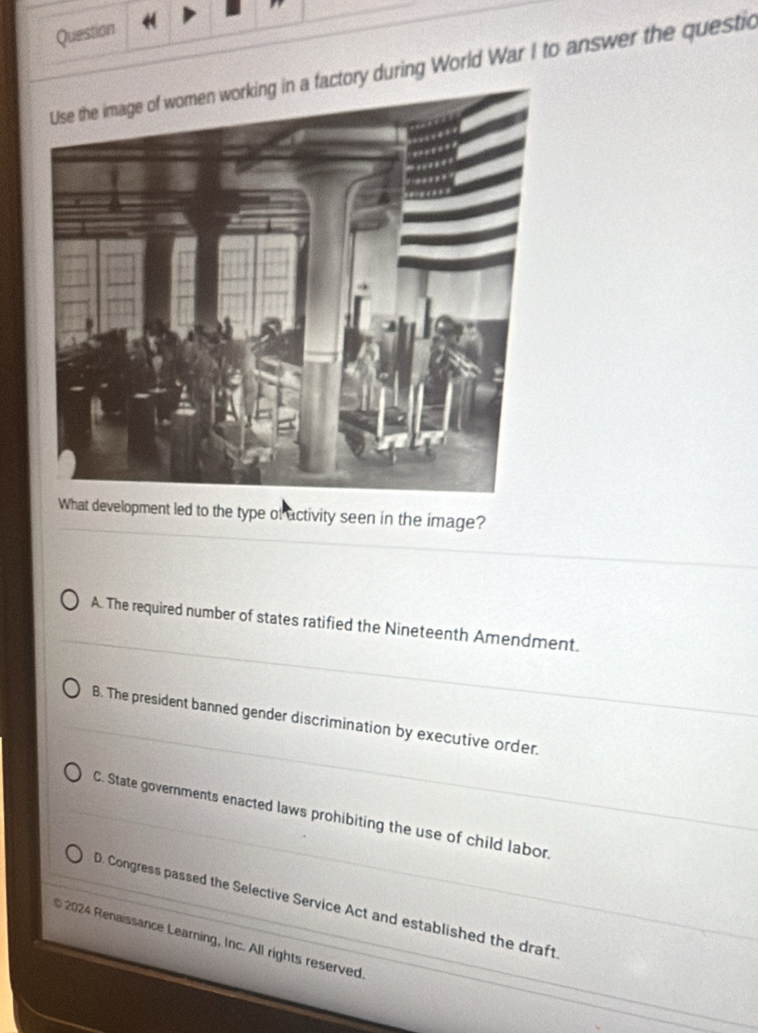 Question
ctory during World War I to answer the questic
What development led to the type of activity seen in the image?
A. The required number of states ratified the Nineteenth Amendment.
B. The president banned gender discrimination by executive order.
C. State governments enacted laws prohibiting the use of child labor.
D. Congress passed the Selective Service Act and established the draft
2024 Renaissance Learning, Inc. All rights reserved.