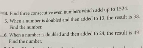 Find three consecutive even numbers which add up to 1524. 
5. When a number is doubled and then added to 13, the result is 38. 
Find the number. 
_6. When a number is doubled and then added to 24, the result is 49. 
Find the number.