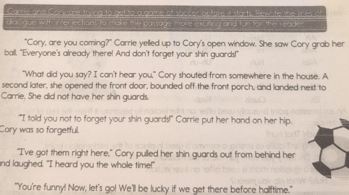 Carrie and Cary are trying to get to a game of soccer before it starts. Rewrite the lines of 
dialogue with interjections to make the passage more exciting and fun for the reade 
"Cory, are you coming?" Carrie yelled up to Cory's open window. She saw Cory grab her 
ball. "Everyone's already there! And don't forget your shin guards!" 
"What did you say? I can't hear you," Cory shouted from somewhere in the house. A 
second later, she opened the front door, bounded off the front porch, and landed next to 
Carrie. She did not have her shin guards. 
'"I told you not to forget your shin guards!" Carrie put her hand on her hip. 
Cory was so forgetful. 
“I've got them right here,” Cory pulled her shin guards out from behind her 
and laughed. "I heard you the whole time!" 
"You're funny! Now, let's go! We'll be lucky if we get there before halftime."