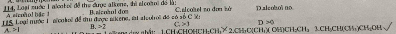 mety pém
114, Loại nuớc 1 alcohol để thu được alkene, thì alcohol đó là: D.alcohol no.
A.alcohol bậc 1 B.alcohol đơn C.alcohol no đơn hở
115. Loại nước 1 alcohol để thu được alkene, thì alcohol đó có số C là:
A. I
B. 2
C. 3 D. 0
elk ene dụy nhất : 1 CH -CH: HOHCH_2CH_3* 2.CH_3C(CH_3)(OH)CH_2CH_33.CH(CH_3)CH_2OH