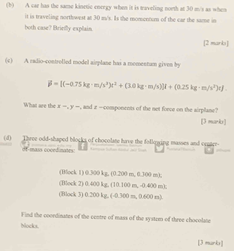 A car has the same kinetic energy when it is traveling north at 30 m/s as when
it is traveling northwest at 30 m/s. Is the momentum of the car the same in
both case? Briefly explain.
[2 marks]
(c) A radio-controlled model airplane has a momentum given by
vector p=[(-0.75kg· m/s^3)t^2+(3.0kg· m/s)]hat i+(0.25kg· m/s^2)that j. 
What are the x -, y -, and z -components of the net force on the airplane?
[3 marks]
(d) Three odd-shaped blocks of chocolate have the following masses and center-
of-mass coordinates: pbam
(Block 1) 0.300 kg, (0.200 m, 0.300 m);
(Block 2) 0.400 kg, (10.100 m, -0.400 m);
(Block 3) 0.200 kg, (-0.300 m, 0.600 m).
Find the coordinates of the centre of mass of the system of three chocolate
blocks.
[3 marks]