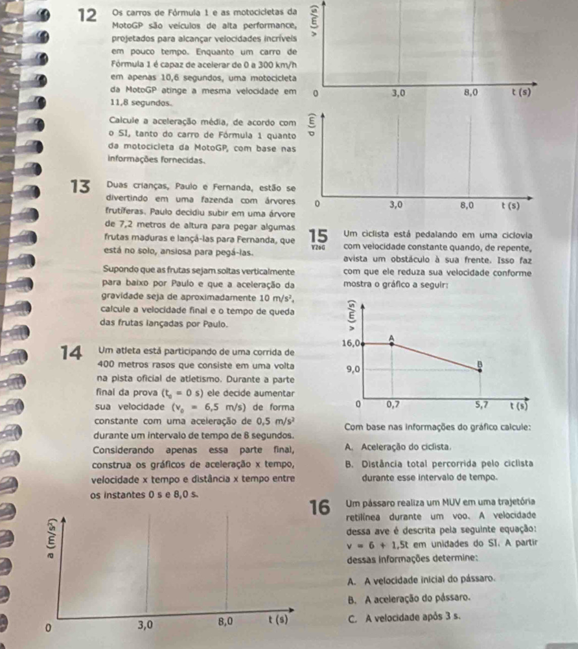 Os carros de Fórmula 1 e as motocicietas da E
MotoGP são veículos de alta performance,
projetados para alcançar velocidades incríveis
em pouco tempo. Enquanto um carro de
Fórmula 1 é capaz de acelerar de 0 a 300 km/h
em apenas 10,6 segundos, uma motocicleta
da MotoGP atinge a mesma velocidade em 0 3,0 8,0 t(s)
11,8 segundos.
Calcule a aceleração média, de acordo com
o SI, tanto do carro de Fórmula 1 quanto
da motocicleta da MotoGP, com base nas
Informações fornecidas.
13 Duas crianças, Paulo e Fernanda, estão se
divertindo em uma fazenda com árvores 0 3,0 t(s)
8,0
frutíferas. Paulo decidiu subir em uma árvore
de 7,2 metros de altura para pegar algumas Um ciclista está pedalando em uma ciclovia
frutas maduras e lançá-las para Fernanda, que 15 com velocidade constante quando, de repente,
V26G
está no solo, ansiosa para pegá-las.
avista um obstáculo à sua frente. Isso faz
Supondo que as frutas sejam soltas verticalmente com que ele reduza sua velocidade conforme
para baixo por Paulo e que a aceleração da mostra o gráfico a seguir:
gravidade seja de aproximadamente 10m/s^2,
calcule a velocidade final e o tempo de queda 
das frutas lançadas por Paulo.
4  Um atleta está participando de uma corrida de
400 metros rasos que consiste em uma volta 
na pista oficial de atletismo. Durante a parte
final da prova (t_0=0s) ele decide aumentar
sua velocidade (v_0=6,5m/s) de forma
constante com uma aceleração de 0.5m/s^2 Com base nas informações do gráfico calcule:
durante um intervalo de tempo de 8 segundos.
Considerando apenas essa parte final, A. Aceleração do ciclista.
construa os gráficos de aceleração x tempo, B. Distância total percorrida pelo ciclista
velocidade x tempo e distância x tempo entre durante esse intervalo de tempo.
os instantes 0 s e 8,0 s.
16 Um pássaro realiza um MUV em uma trajetória
retilínea durante um voo. A velocidade
E
dessa ave é descrita pela seguinte equação:
v=6+1.5t em unidades do SI. A partir
dessas informações determine:
A. A velocidade inicial do pássaro.
B. A aceleração do pássaro.
0 3,0 8,0 t(s) C. A velocidade após 3 s.