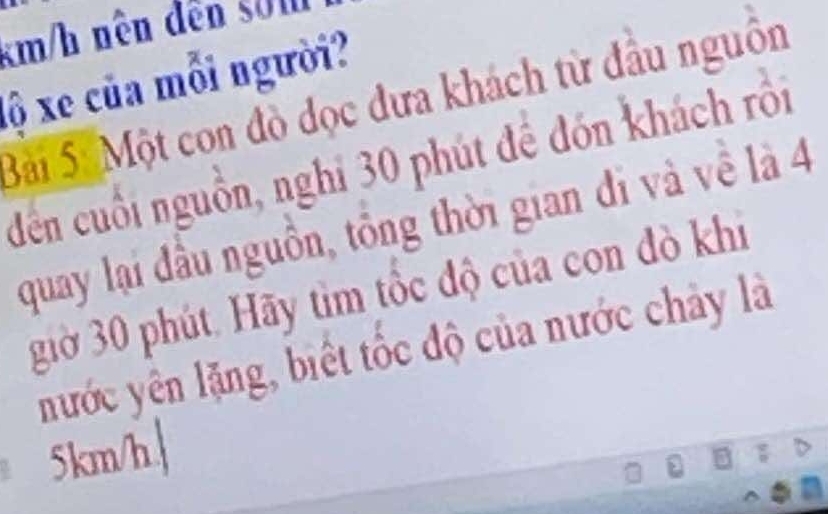 km/h nên dến sởn 
lộ xe của mỗi người? 
Bài SốMột con đò đọc đưa khách từ đầu nguồn 
đến cuối nguồn, nghi 30 phút để đón khách rồi 
quay lại đầu nguồn, tổng thời gian đi và về là 4
giờ 30 phút. Hãy tìm tốc độ của con đò khi 
nước yên lặng, biết tốc độ của nước chảy là
5km/h