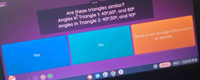 26th
Angles in Triangle Are these triangles similar? 25/25
7° 40°, 60° , and 80°
Angles in Triangle 2:40^0, 50° ', and 90°
There is not enough information
to decide.
No
Yes
Sign cut Nav lì 12:13 U5