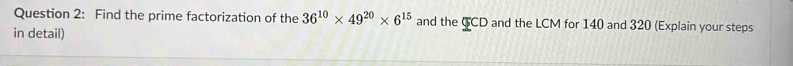 Find the prime factorization of the 36^(10)* 49^(20)* 6^(15) and the GCD and the LCM for 140 and 320 (Explain your steps 
in detail)