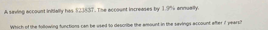 A saving account initially has $23837. The account increases by 1.9% annually. 
Which of the following functions can be used to describe the amount in the savings account after f years?