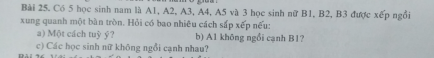 Có 5 học sinh nam là A1, A2, A3, A4, A5 và 3 học sinh nữ B1, B2, B3 được xếp ngồi 
xung quanh một bàn tròn. Hỏi có bao nhiêu cách sắp xếp nếu: 
a) Một cách tuỳ ý? b) A1 không ngồi cạnh B1? 
c) Các học sinh nữ không ngồi cạnh nhau?