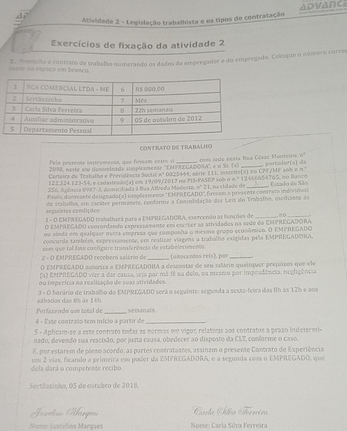 ADVANCE
Atividade 2 - Legislação trabalhista e os tipos de contratação
Exercícios de fixação da atividade 2
1 Preencha o contrato de trabalho numerando os dados do empregador e do empregado. Coloque o número corre
deste no espaço em branço.
CONTRATO DE TRABALHO
Pelo presente instrumento, que firmam entre si com sede nesta Rua César Monteiro: n°
2098, neste ato denominada simplesmente "EMPREGADORA', e o Sr. (a) _portador(a) da
Carteira de Trabalho e Previdência Social n° 0025444, série 111, inscrito(a) no CPF/MF sob o n.º
122.324.123-54, e cadastrado(a) em 19/09/2017 no PIS-PASEP sob o n.º 12466654765, no Banco
356, Agência 0987-3, domiciliada à Rua Alfredo Modesto, n°2 1, na cidade de _Estado de São
Paulo, doravante designado(a) simplesmente 'EMPREGADO', firmam o presente contrato individual
de trabalho, em caráter permanete, conforme a Consolidação das Leis do Trabalho, mediante as
seguintes condições:
1 - O EMPREGADO trabalhará para a EMPREGADORA, exercendo as funções de _no_
O EMPREGADO concordando expressamente em exercer as atividades na sede da EMPREGADORA
ou ainda em qualquer outra empresa que componha o mesmo grupo econômico. O EMPREGADO
concorda também, expressamente, em realizar viagens a trabalho exigidas pela EMPREGADORA,
sem que tal fato configure transferência de estabelecimento.
2 - O EMPREGADO receberá salário de _(oitocentos reis), por _.
O EMPREGADO autoriza a EMPREGADORA a descontar de seu salário quaisquer prejuizos que ele
(a) EMPREGADO vier a dar causa, seja por má-fé ou dolo, ou mesmo por imprudência, negligência
ou imperícia na realização de suas atividades.
3 - O horário de trabalho do EMPREGADO será o seguinte: segunda a sexta-feira das 8h às 12h e aos
sábados das 8h às 14h.
Perfazendo um total de_ semanais.
4 - Este contrato tem início a partir de _.
5 - Aplicam-se a este contrato todas as normas em vigor, relativas aos contratos a prazo indetermi-
nado, devendo sua rescisão, por justa causa, obedecer ao disposto da CLT, conforme o caso.
E, por estarem de pleno acordo, as partes contratantes, assinam o presente Contrato de Experiência
em 2 vias, ficando a primeira em poder da EMPREGADORA, e a segunda com o EMPREGADO, que
dela dará o competente recibo.
Sertãozinho, 05 de outubro de 2018.
Irrectiao Marques Carla Iitéa Terreira
Nome: Juscelino Marques Nome: Carla Silva Ferreira