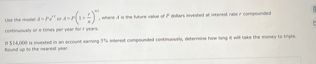 Use the model A=Pe^(rt) or A=P(1+ r/n )^nt , where A is the future value of P dollars invested at interest rate r compounded 
continuously or n times per year for 1 years. 
If $14,000 is invested in an account earning 5% interest compounded continuously, determine how long it will take the money to triple. 
Round up to the nearest year.