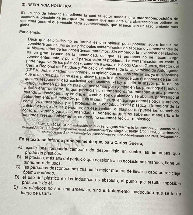 é verano 2025
2) INFERENCIA HOLÍSTICA
Es un tipo de inferencia mediante la cual el lector modela una macrocomposición de
acuerdo al principio de jerarquía, de manera que mediante una abstracción se obtiene un
esquema general que vincula cada acontecimiento que acaece con un razonamiento más
global.
Por ejemplo:
Decir que el plástico no es terrible es una opinión poco popular, sobre todo si se
considera que es uno de los principales contaminantes en el océano y amenazantes de
la biodiversidad de los ecosistemas marítimos. Sin embargo, la invención del plástico
es un gran avance en la humanidad, del que las personas no se hacen cargo
convenientemente, y por ahí parece estar el problema. La contaminación es «solo la
parte negativa de los plásticos», comenta a Emo/, el biólogo Carlos Guerra, director del
Centro Regional de Estudios y Educación Ambiental de la Universidad de Antofagasta
(CREA). Así, el académico esgrime una opinión que muchos criticarían, ya que sostiene
que el uso del plástico no es el problema, sino lo que sucede con él después de ser útil,
que es responsabilidad exclusiva de nosotros. «Hoy en día la mayor parte de los
vehículos tienen partes de plástico, pensemos por ejemplo en los parachoques, estos,
antaño eran de fierro, lo que producian un tremendo daño: mataban a una persona
cuando la chocaban; hoy en día, en cambio, son de plástico y se abollan, generando el
ablandamiento del impacto», postula el científico, quien agrega además otros ejemplos,
como los marcapasos y las prótesis, de la contribución del plástico a la mejora de la
calidad de vida de las personas; en ese sentido, el plástico no puede ser concebido
como un veneno para la humanidad, el veneno es que no sabemos manejarlo o lo
hacemos irresponsablemente, es decir, no sabemos reciclar el plástico.
Diaz, C. (2018). «Contaminación en el océano: ¿son realmente los plásticos un veneno de la
humanidad?»._En Emol. http://www.emol.com/noticias/Tecnologia/2018/09/13/920630/Contaminacion-
en-el-oceano-Son-realmente-los-plasticos-un-veneno-de-la-humanidad.html. (Adaptación).
En el texto se informa principalmente que, para Carlos Guerra,
A) existe una furibunda campaña de desprestigio en contra las empresas que
producen plásticos.
B) el plástico, más allá del perjuicio que ocasiona a los ecosistemas marinos, tiene un
sinnúmero de usos.
C) las personas desconocemos cuál es la mejor manera de llevar a cabo un reciclaje
óptimo e idóneo.
D) el uso del plástico en las industrias es absoluto, al punto que resulta imposible
prescindir de él.
E) los plásticos no son una amenaza, sino el tratamiento inadecuado que se le da
luego de usarlo.