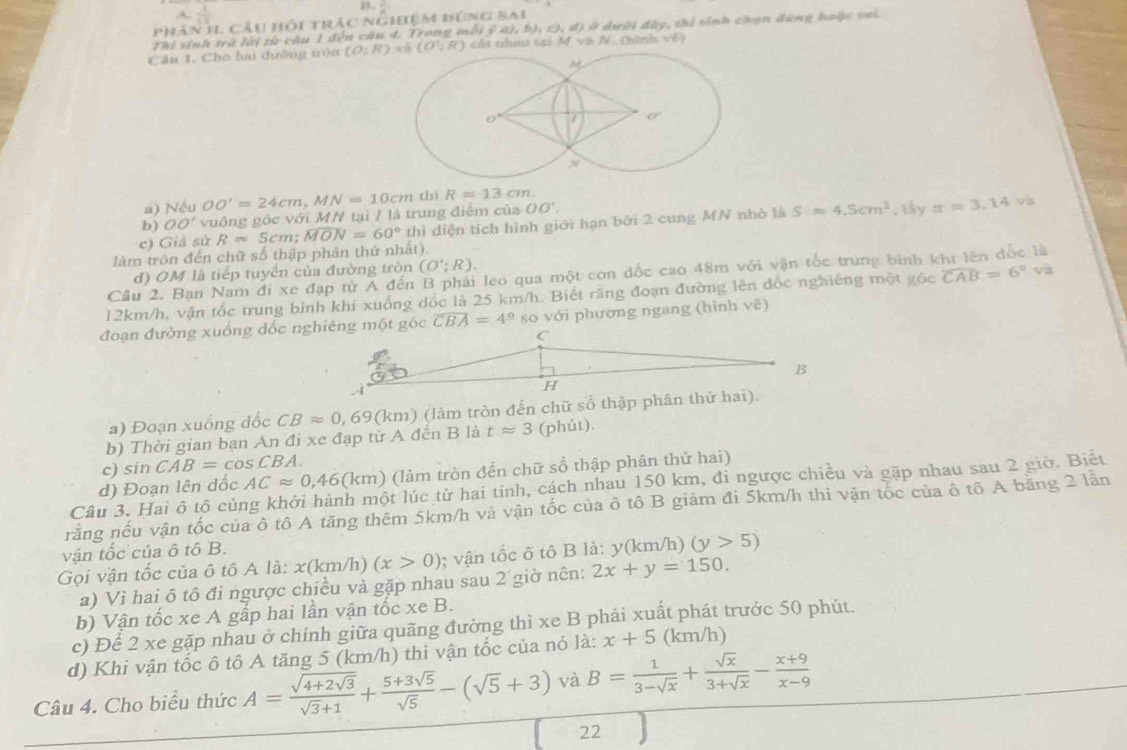  1/15 
5
phân 11 câu hồi trác nghệm đúng sai
Thi sinh trà lời từ cầu 1 đến câu 4. Trong mỗi ý a), b), O,d) Ở) ở dưới đây, thi sinh chọn đùng hoộc vai.
Cầu 1, Cho ha dưỡng trộn (O:R)wh(O':R) cất nhau tại M và N. (bình về)
a) Nếu OO'.
b) OO' vuông góc với M/ tại / là trung điệm của OO'=24cm,MN=10cm thì R=13cm
làm trôn đến chữ số thập phân thứ nhất). Rapprox 5cm;widehat MON=60° thì diện tích hình giới hạn bởi 2 cung MN nhỏ là S=4.5cm^2 , lấy π =3.14

c) Giả sử
d) OM là tiếp tuyền của đường tròn (O';R).
Câu 2. Bạn Nam đi xe đạp từ A đến B phải leo qua một con dốc cao 48m với vận tốc trung bình khi lên đốc là
12km/h, vận tốc trung bình khí xuống dốc là 25 km/h. Biết răng đoạn đường lên đốc nghiêng một gốc widehat CAB=6° và
đoạn đường xuống đốc nghiêng một góc overline CBA=4° so với phương ngang (hình vẽ)
a) Đoạn xuống đốc CBapprox 0,69 (km) (làm tròn đến chữ số thập phân thứ hai).
b) Thời gian bạn An đi xe đạp từ A đến B là tapprox 3 (phút).
c) sin CAB=cos CBA.
d) Đoạn lên đốc ACapprox 0,46 (km) (làm tròn đến chữ số thập phân thứ hai)
Câu 3. Hai ô tộ củng khởi hành một lúc từ hai tinh, cách nhau 150 km, đi ngược chiều và gặp nhau sau 2 giờ. Biết
rằng nếu vận tốc của ô tô A tăng thêm 5km/h và vận tốc của ô tô B giảm đi 5km/h thì vận tốc của ô tô A băng 2 lần
vận tốc của ô tô B.
Gọi vận tốc của ô tô A là: la:x(km/h)(x>0); vận tốc ô tô B là: y(km/h) (y>5)
a) Vì hai ô tô đi ngược chiều và gặp nhau sau 2 giờ nên: 2x+y=150.
b) Vận tốc xe A gấp hai lần vận tốc xe B.
c) Để 2 xe gặp nhau ở chính giữa quãng đường thì xe B phải xuất phát trước 50 phút.
d) Khi vận tốc ô tô A tăng 5 (km/h) thì vận tốc của nó là: x+5 (km/h)
Câu 4. Cho biểu thức A=frac sqrt(4+2sqrt 3)sqrt(3)+1+ (5+3sqrt(5))/sqrt(5) -(sqrt(5)+3) và B= 1/3-sqrt(x) + sqrt(x)/3+sqrt(x) - (x+9)/x-9 
22